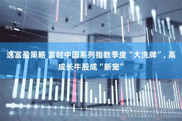 逸富盈策略 富时中国系列指数季度“大洗牌”, 高成长牛股成“新宠”