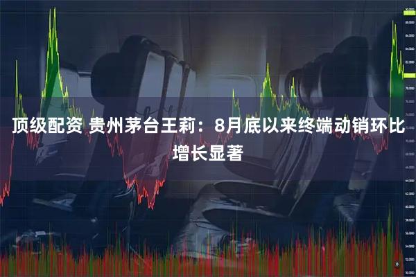 顶级配资 贵州茅台王莉：8月底以来终端动销环比增长显著