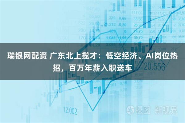 瑞银网配资 广东北上揽才：低空经济、AI岗位热招，百万年薪入职送车