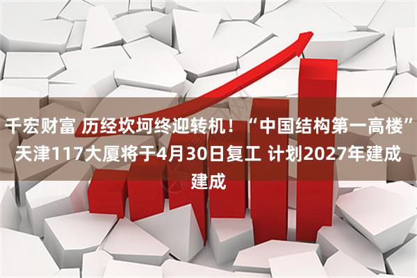 千宏财富 历经坎坷终迎转机！“中国结构第一高楼”天津117大厦将于4月30日复工 计划2027年建成