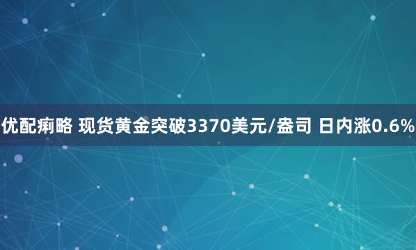 优配痢略 现货黄金突破3370美元/盎司 日内涨0.6%