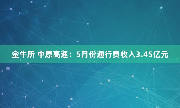 金牛所 中原高速：5月份通行费收入3.45亿元