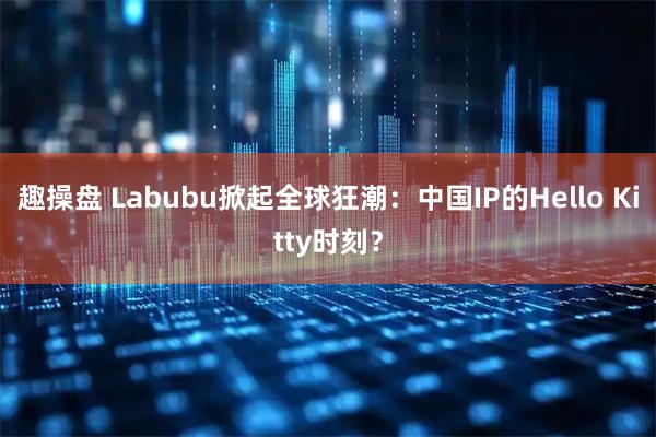 趣操盘 Labubu掀起全球狂潮：中国IP的Hello Kitty时刻？