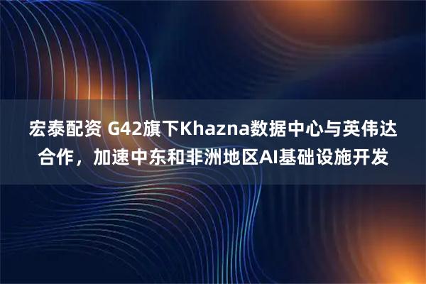 宏泰配资 G42旗下Khazna数据中心与英伟达合作，加速中东和非洲地区AI基础设施开发