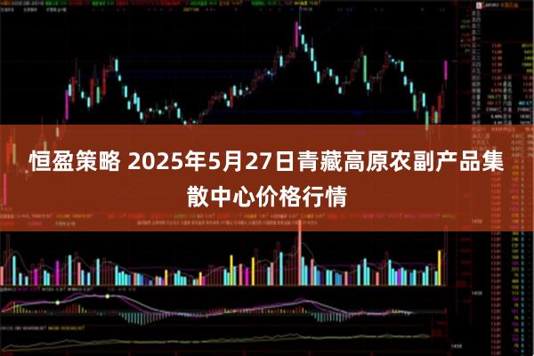 恒盈策略 2025年5月27日青藏高原农副产品集散中心价格行情