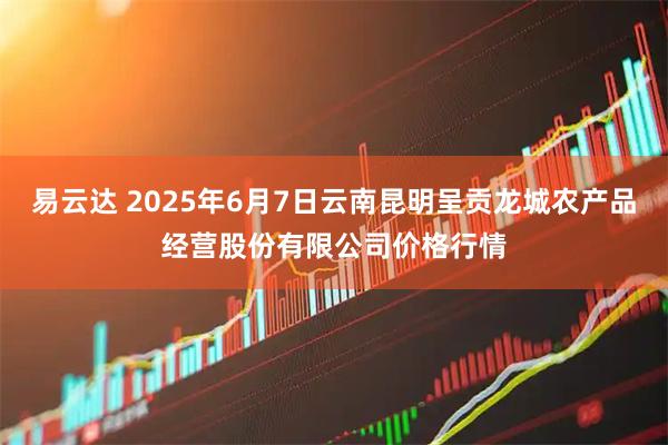 易云达 2025年6月7日云南昆明呈贡龙城农产品经营股份有限公司价格行情