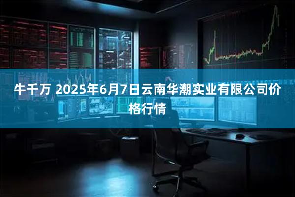 牛千万 2025年6月7日云南华潮实业有限公司价格行情