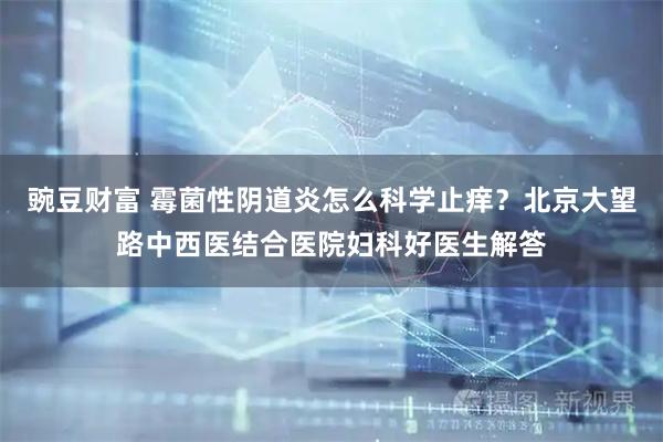 豌豆财富 霉菌性阴道炎怎么科学止痒？北京大望路中西医结合医院妇科好医生解答