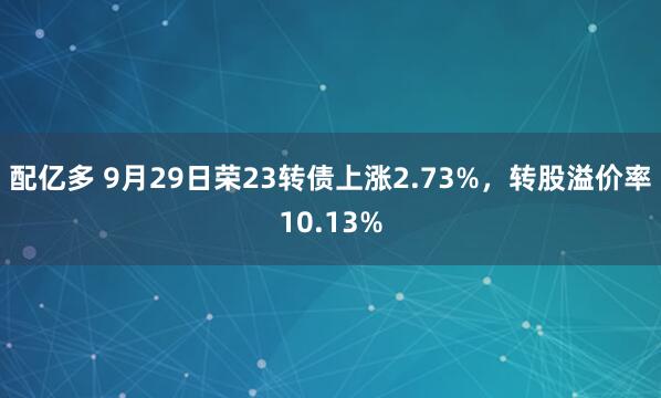 配亿多 9月29日荣23转债上涨2.73%，转股溢价率10.13%
