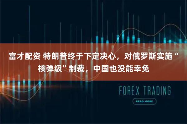 富才配资 特朗普终于下定决心，对俄罗斯实施“核弹级”制裁，中国也没能幸免