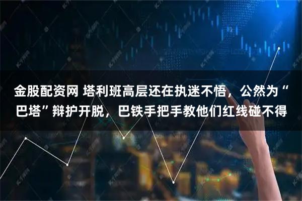 金股配资网 塔利班高层还在执迷不悟，公然为“巴塔”辩护开脱，巴铁手把手教他们红线碰不得